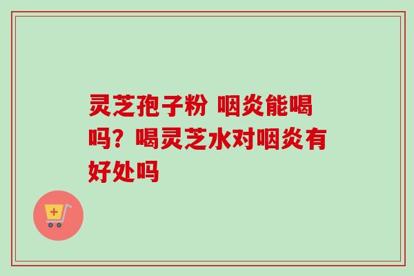灵芝孢子粉 能喝吗？喝灵芝水对有好处吗