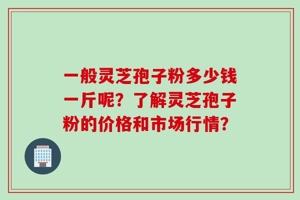 一般灵芝孢子粉多少钱一斤呢？了解灵芝孢子粉的价格和市场行情？