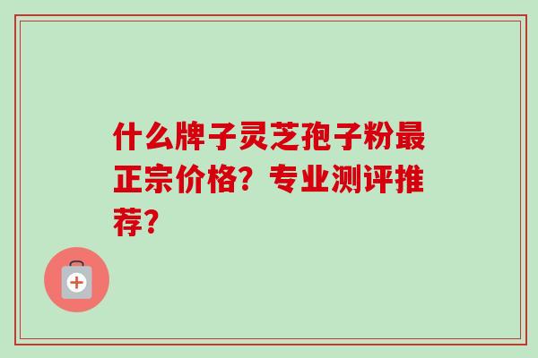 什么牌子灵芝孢子粉正宗价格？专业测评推荐？