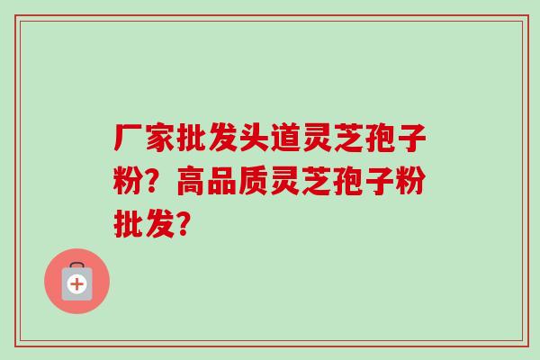 厂家批发头道灵芝孢子粉？高品质灵芝孢子粉批发？