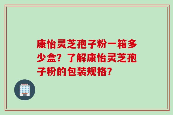 康怡灵芝孢子粉一箱多少盒？了解康怡灵芝孢子粉的包装规格？