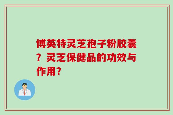 博英特灵芝孢子粉胶囊？灵芝保健品的功效与作用？