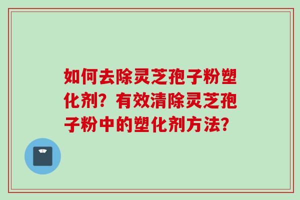 如何去除灵芝孢子粉塑化剂？有效清除灵芝孢子粉中的塑化剂方法？