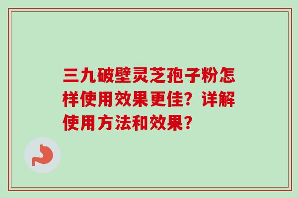 三九破壁灵芝孢子粉怎样使用效果更佳？详解使用方法和效果？