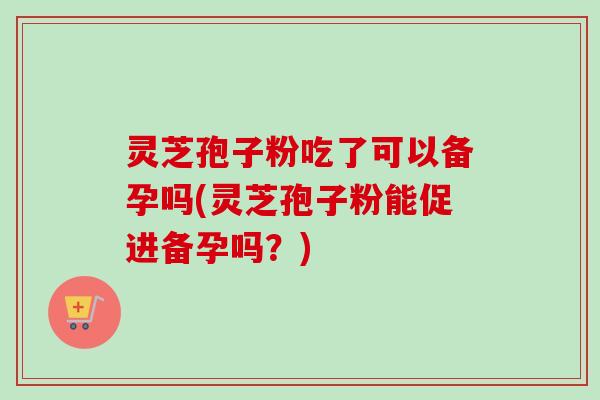 灵芝孢子粉吃了可以备孕吗(灵芝孢子粉能促进备孕吗？)