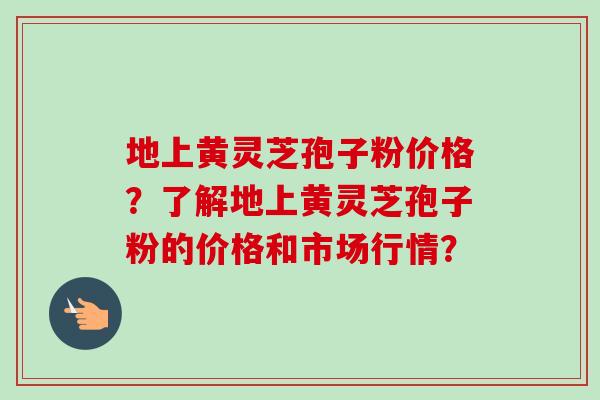 地上黄灵芝孢子粉价格？了解地上黄灵芝孢子粉的价格和市场行情？
