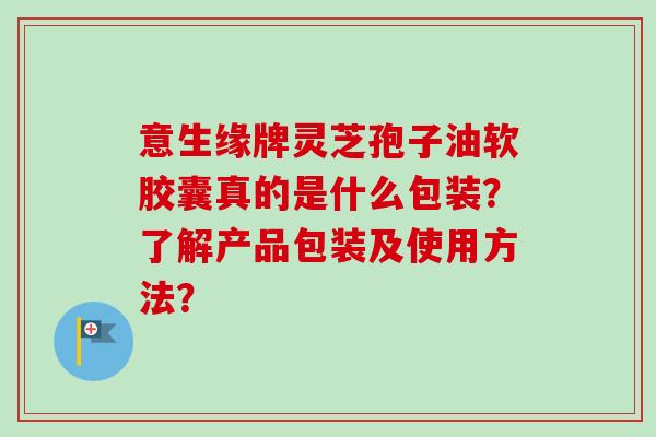 意生缘牌灵芝孢子油软胶囊真的是什么包装？了解产品包装及使用方法？