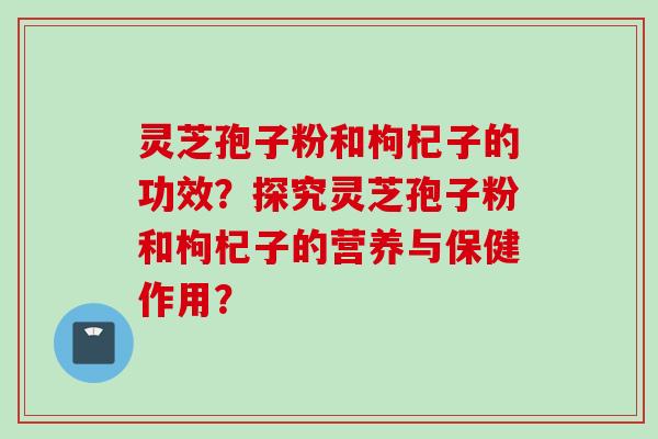 灵芝孢子粉和枸杞子的功效？探究灵芝孢子粉和枸杞子的营养与保健作用？