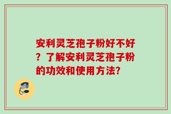 安利灵芝孢子粉好不好？了解安利灵芝孢子粉的功效和使用方法？