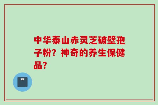 中华泰山赤灵芝破壁孢子粉?神奇的养生保健品? 中华泰山赤灵芝破壁孢子粉?神奇的养生保健品?