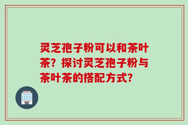 灵芝孢子粉可以和茶叶茶？探讨灵芝孢子粉与茶叶茶的搭配方式？