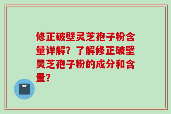 修正破壁灵芝孢子粉含量详解？了解修正破壁灵芝孢子粉的成分和含量？