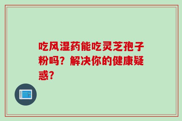 吃风湿药能吃灵芝孢子粉吗？解决你的健康疑惑？