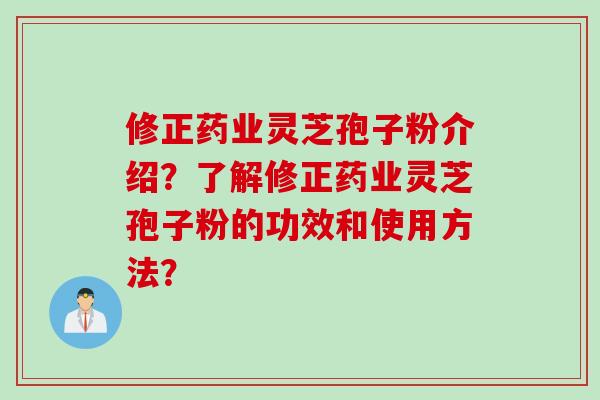 修正药业灵芝孢子粉介绍？了解修正药业灵芝孢子粉的功效和使用方法？