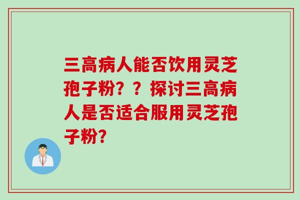 三高病人能否饮用灵芝孢子粉？？探讨三高病人是否适合服用灵芝孢子粉？