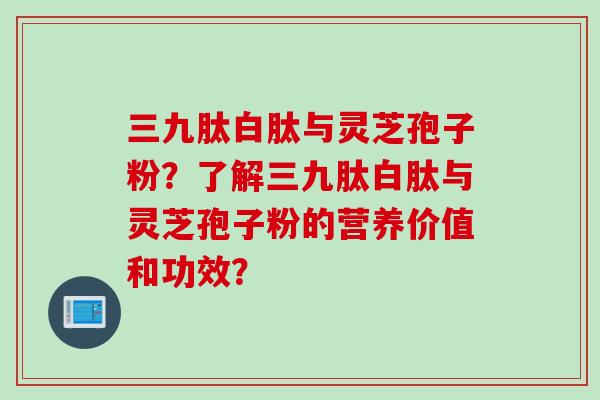 三九肽白肽与灵芝孢子粉？了解三九肽白肽与灵芝孢子粉的营养价值和功效？
