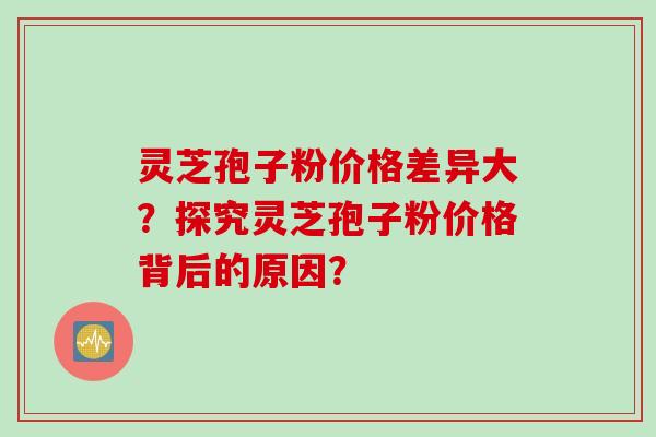 灵芝孢子粉价格差异大？探究灵芝孢子粉价格背后的原因？