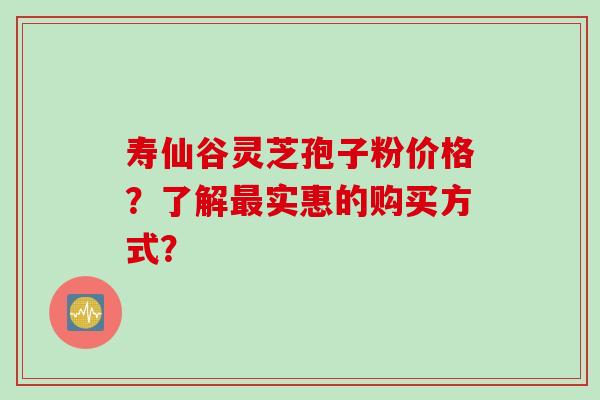 寿仙谷灵芝孢子粉价格?了解实惠的购买方式? 寿仙谷灵芝孢子粉价格?了解实惠的购买方式?