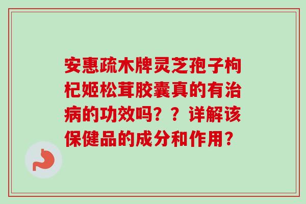 安惠疏木牌灵芝孢子枸杞姬松茸胶囊真的有治病的功效吗？？详解该保健品的成分和作用？