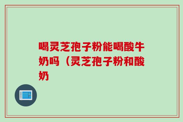 喝灵芝孢子粉能喝酸牛奶吗（灵芝孢子粉和酸奶