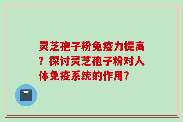 灵芝孢子粉免疫力提高？探讨灵芝孢子粉对人体免疫系统的作用？