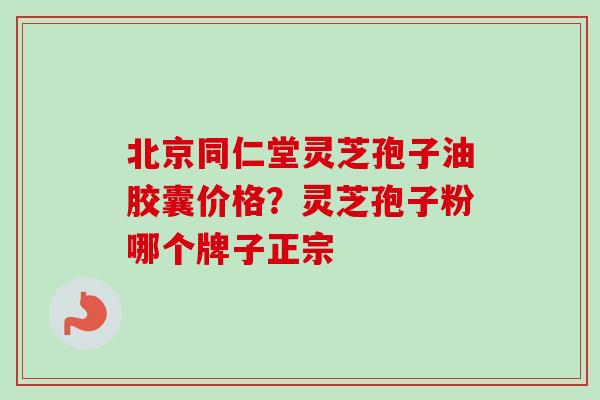 北京同仁堂灵芝孢子油胶囊价格？灵芝孢子粉哪个牌子正宗