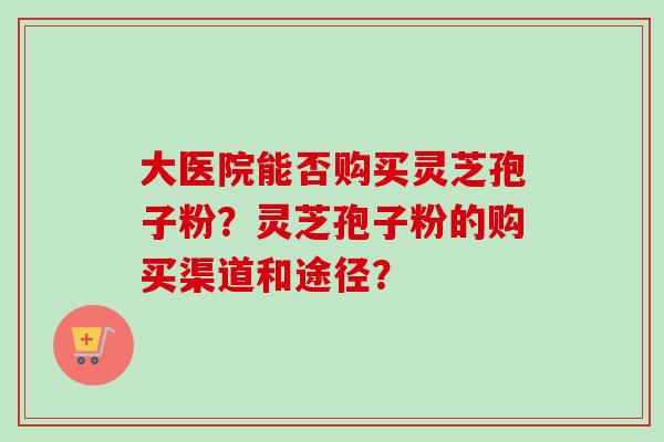 大医院能否购买灵芝孢子粉?灵芝孢子粉的购买渠道和途径? 大医院能否购买灵芝孢子粉?灵芝孢子粉的购买渠道和途径?