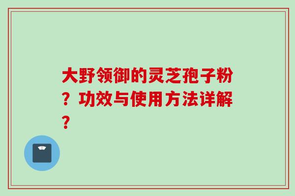 大野领御的灵芝孢子粉？功效与使用方法详解？