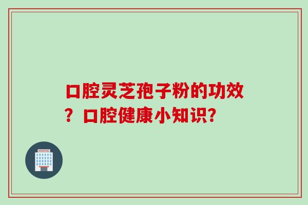 口腔灵芝孢子粉的功效？口腔健康小知识？