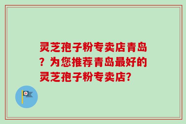灵芝孢子粉专卖店青岛？为您推荐青岛最好的灵芝孢子粉专卖店？