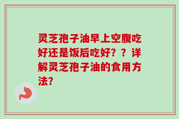 灵芝孢子油早上空腹吃好还是饭后吃好？？详解灵芝孢子油的食用方法？