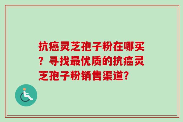 抗癌灵芝孢子粉在哪买？寻找最优质的抗癌灵芝孢子粉销售渠道？