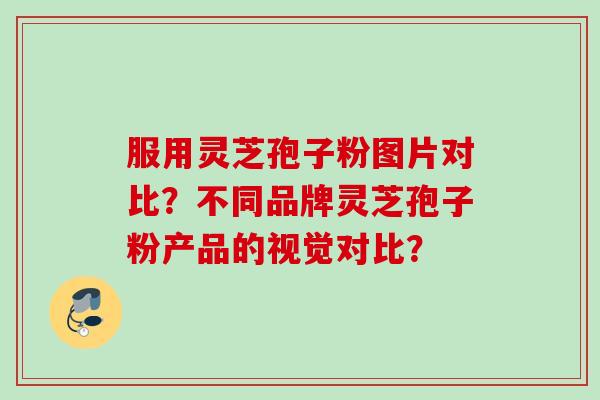 服用灵芝孢子粉图片对比？不同品牌灵芝孢子粉产品的视觉对比？