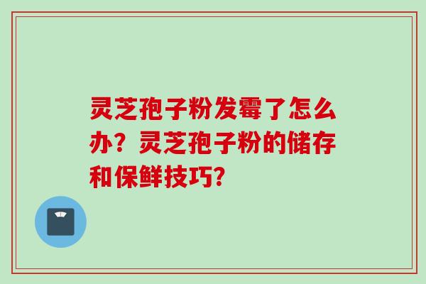 灵芝孢子粉发霉了怎么办？灵芝孢子粉的储存和保鲜技巧？