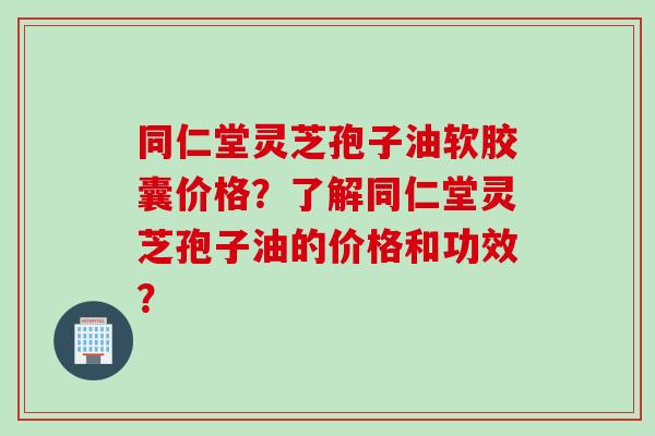 同仁堂灵芝孢子油软胶囊价格？了解同仁堂灵芝孢子油的价格和功效？