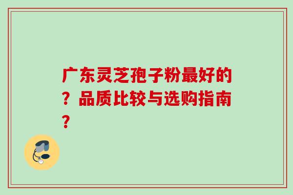 广东灵芝孢子粉最好的？品质比较与选购指南？