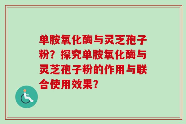 单胺氧化酶与灵芝孢子粉？探究单胺氧化酶与灵芝孢子粉的作用与联合使用效果？