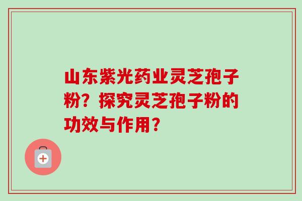 山东紫光药业灵芝孢子粉？探究灵芝孢子粉的功效与作用？