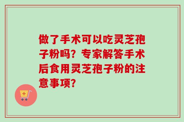 做了手术可以吃灵芝孢子粉吗?专家解答手术后食用灵芝孢子粉的注意事项? 做了手术可以吃灵芝孢子粉吗?专家解答手术后食用灵芝孢子粉的注意事项?