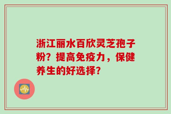 浙江丽水百欣灵芝孢子粉？提高免疫力，保健养生的好选择？