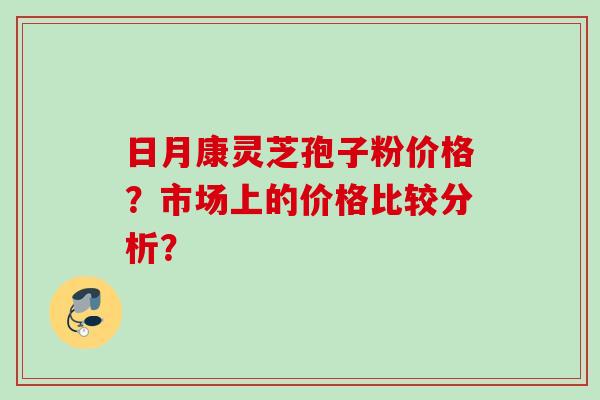 日月康灵芝孢子粉价格？市场上的价格比较分析？