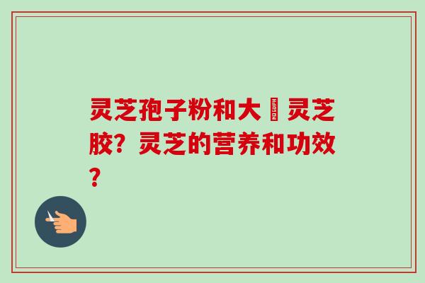 灵芝孢子粉和大淵灵芝胶？灵芝的营养和功效？