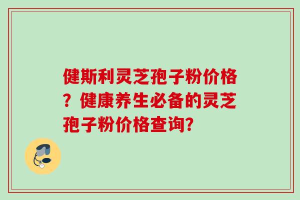 健斯利灵芝孢子粉价格？健康养生必备的灵芝孢子粉价格查询？
