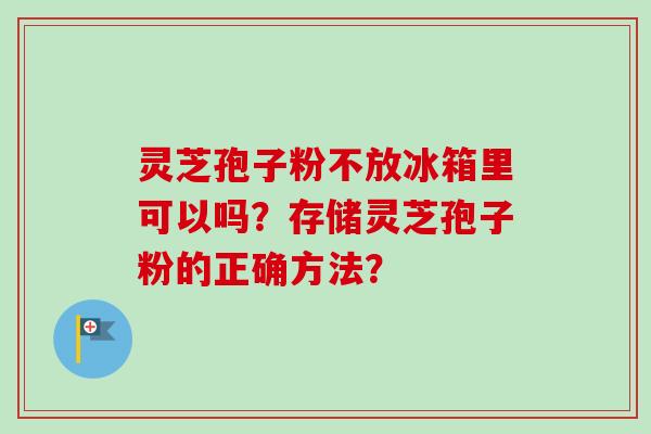 灵芝孢子粉不放冰箱里可以吗？存储灵芝孢子粉的正确方法？