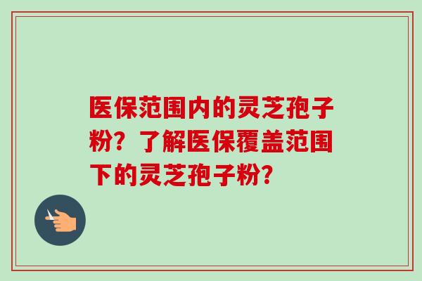 医保范围内的灵芝孢子粉？了解医保覆盖范围下的灵芝孢子粉？