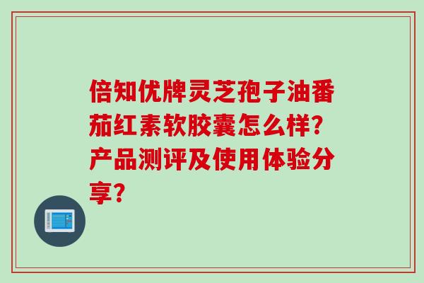 倍知优牌灵芝孢子油番茄红素软胶囊怎么样？产品测评及使用体验分享？