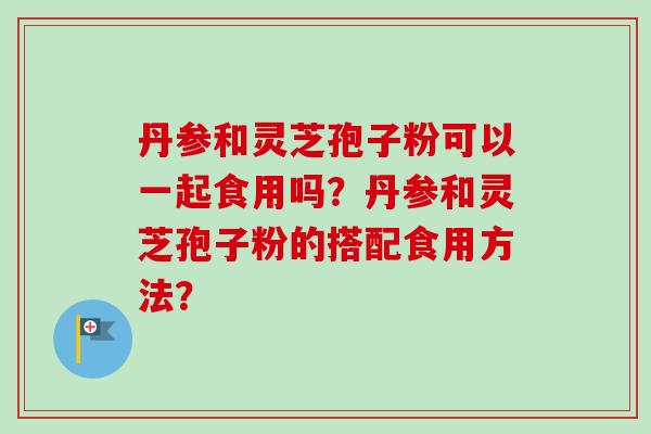 丹参和灵芝孢子粉可以一起食用吗？丹参和灵芝孢子粉的搭配食用方法？