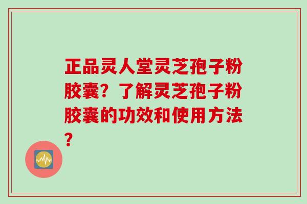 正品灵人堂灵芝孢子粉胶囊？了解灵芝孢子粉胶囊的功效和使用方法？