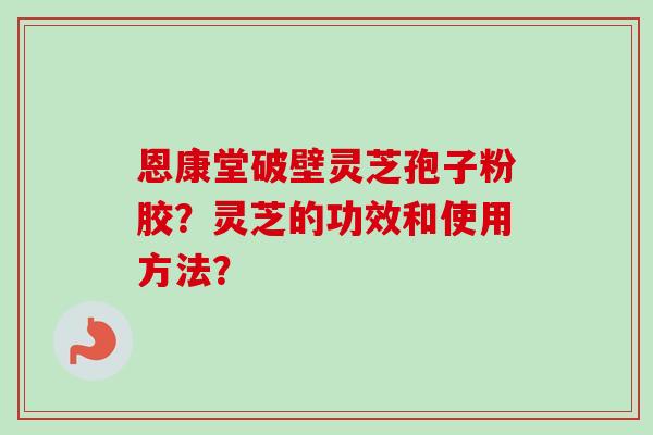 恩康堂破壁灵芝孢子粉胶？灵芝的功效和使用方法？