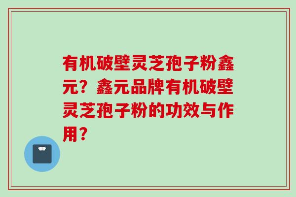 有机破壁灵芝孢子粉鑫元？鑫元品牌有机破壁灵芝孢子粉的功效与作用？